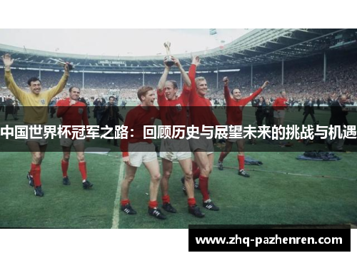 中国世界杯冠军之路：回顾历史与展望未来的挑战与机遇