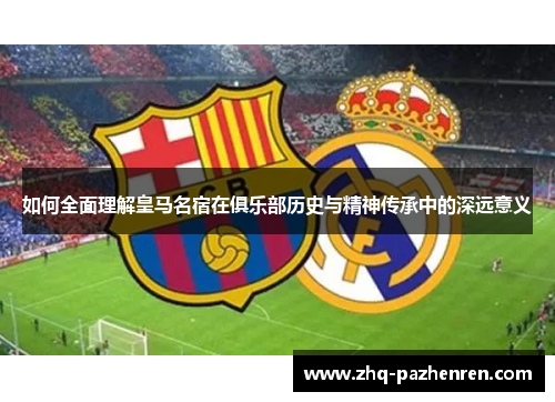 如何全面理解皇马名宿在俱乐部历史与精神传承中的深远意义