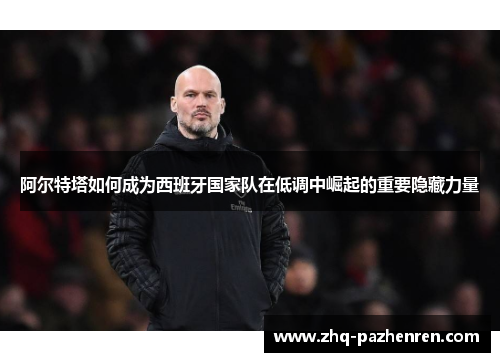 阿尔特塔如何成为西班牙国家队在低调中崛起的重要隐藏力量 阿尔特塔如何成为西班牙国家队在低调中崛起的重要隐藏力量