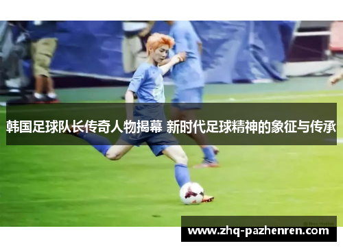 韩国足球队长传奇人物揭幕 新时代足球精神的象征与传承 韩国足球队长传奇人物揭幕 新时代足球精神的象征与传承