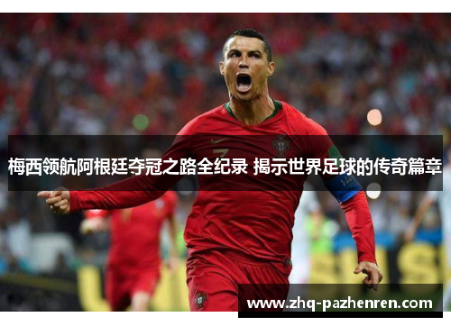 梅西领航阿根廷夺冠之路全纪录 揭示世界足球的传奇篇章