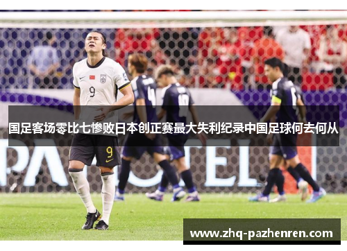 国足客场零比七惨败日本创正赛最大失利纪录中国足球何去何从