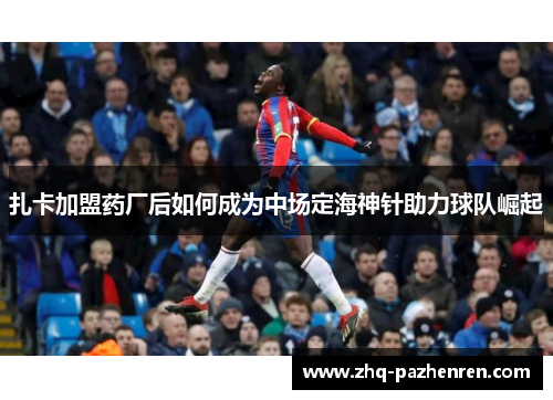 扎卡加盟药厂后如何成为中场定海神针助力球队崛起 扎卡加盟药厂后如何成为中场定海神针助力球队崛起