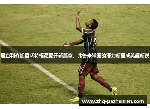 理查利森加盟沃特福德揭开新篇章,弗鲁米嫩塞的潜力新星成英超新锐 理查利森加盟沃特福德揭开新篇章,弗鲁米嫩塞的潜力新星成英超新锐
