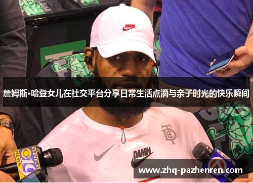 詹姆斯·哈登女儿在社交平台分享日常生活点滴与亲子时光的快乐瞬间 詹姆斯·哈登女儿在社交平台分享日常生活点滴与亲子时光的快乐瞬间