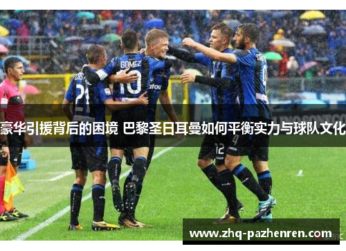 豪华引援背后的困境 巴黎圣日耳曼如何平衡实力与球队文化 豪华引援背后的困境 巴黎圣日耳曼如何平衡实力与球队文化