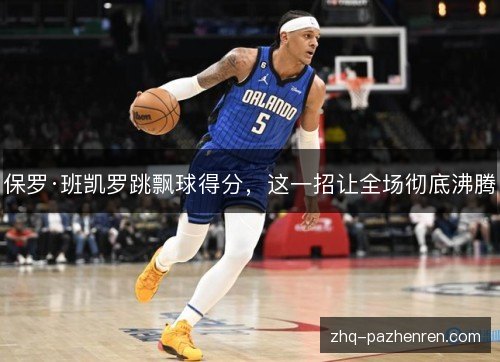 保罗·班凯罗跳飘球得分，这一招让全场彻底沸腾