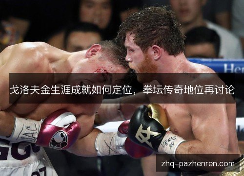 戈洛夫金生涯成就如何定位,拳坛传奇地位再讨论 戈洛夫金生涯成就如何定位,拳坛传奇地位再讨论